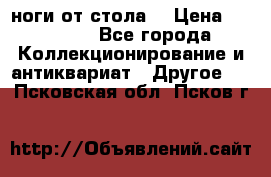 ноги от стола. › Цена ­ 12 000 - Все города Коллекционирование и антиквариат » Другое   . Псковская обл.,Псков г.